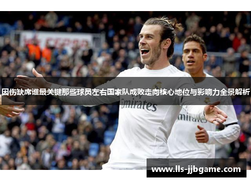 因伤缺席谁最关键那些球员左右国家队成败走向核心地位与影响力全景解析 因伤缺席谁最关键那些球员左右国家队成败走向核心地位与影响力全景解析