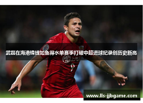 武磊在海港锋线如鱼得水单赛季打破中超进球纪录创历史新高