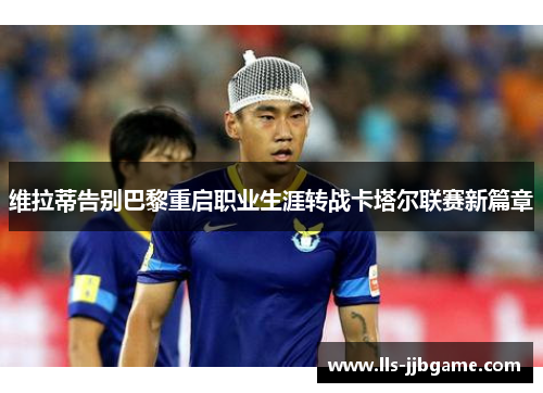 维拉蒂告别巴黎重启职业生涯转战卡塔尔联赛新篇章