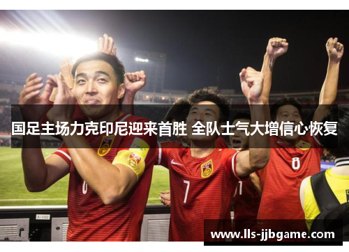 国足主场力克印尼迎来首胜 全队士气大增信心恢复 国足主场力克印尼迎来首胜 全队士气大增信心恢复