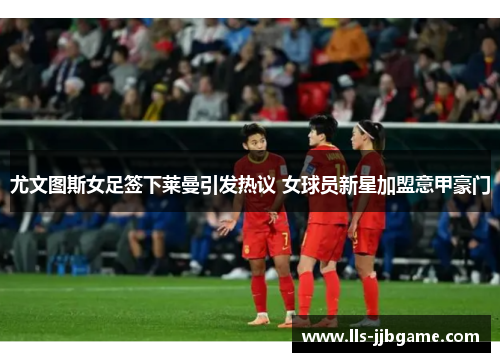 尤文图斯女足签下莱曼引发热议 女球员新星加盟意甲豪门 尤文图斯女足签下莱曼引发热议 女球员新星加盟意甲豪门