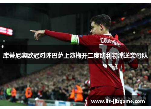 库蒂尼奥欧冠对阵巴萨上演梅开二度助利物浦逆袭母队