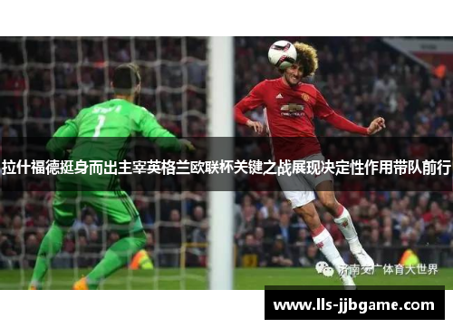 拉什福德挺身而出主宰英格兰欧联杯关键之战展现决定性作用带队前行 拉什福德挺身而出主宰英格兰欧联杯关键之战展现决定性作用带队前行