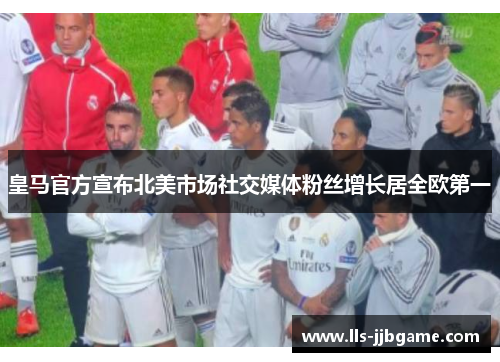 皇马官方宣布北美市场社交媒体粉丝增长居全欧第一