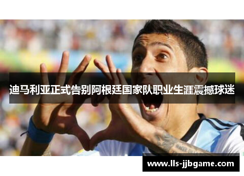 迪马利亚正式告别阿根廷国家队职业生涯震撼球迷