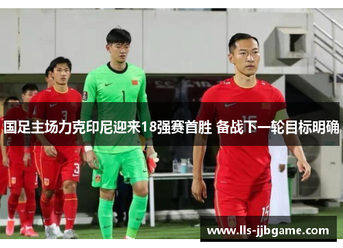 国足主场力克印尼迎来18强赛首胜 备战下一轮目标明确