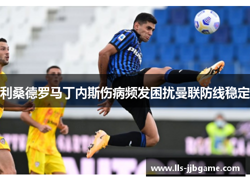 利桑德罗马丁内斯伤病频发困扰曼联防线稳定 利桑德罗马丁内斯伤病频发困扰曼联防线稳定