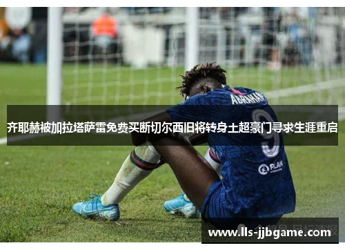 齐耶赫被加拉塔萨雷免费买断切尔西旧将转身土超豪门寻求生涯重启 齐耶赫被加拉塔萨雷免费买断切尔西旧将转身土超豪门寻求生涯重启