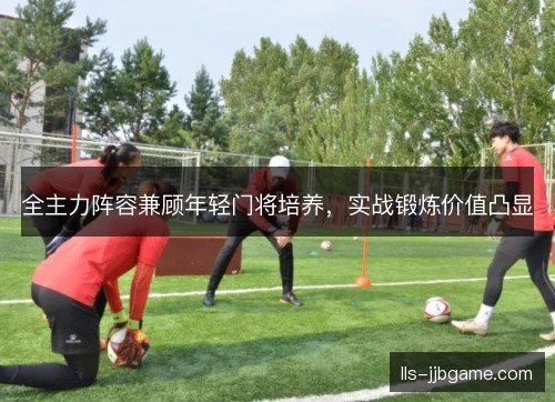 全主力阵容兼顾年轻门将培养,实战锻炼价值凸显 全主力阵容兼顾年轻门将培养,实战锻炼价值凸显